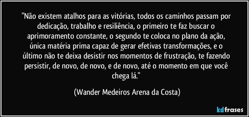 "Não existem atalhos para as vitórias, todos os caminhos passam por dedicação, trabalho e resiliência, o primeiro te faz buscar o aprimoramento constante, o segundo te coloca no plano da ação, única matéria prima capaz de gerar efetivas transformações, e o último não te deixa desistir nos momentos de frustração, te fazendo persistir, de novo, de novo, e de novo, até o momento em que você chega lá." (Wander Medeiros Arena da Costa)