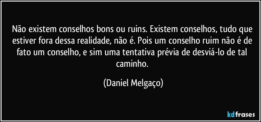 Não existem conselhos bons ou ruins. Existem conselhos, tudo que estiver fora dessa realidade, não é. Pois um conselho ruim não é de fato um conselho, e sim uma tentativa prévia de desviá-lo de tal caminho. (Daniel Melgaço)