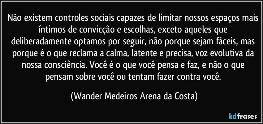 Não existem controles sociais capazes de limitar nossos espaços mais íntimos de convicção e escolhas, exceto aqueles que deliberadamente optamos por seguir, não porque sejam fáceis, mas porque é o que reclama a calma, latente e precisa, voz evolutiva da nossa consciência. Você é o que você pensa e faz, e não o que pensam sobre você ou tentam fazer contra você. (Wander Medeiros Arena da Costa)