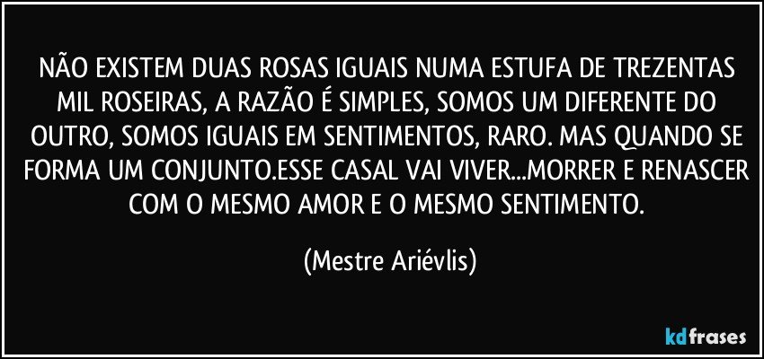 NÃO EXISTEM DUAS ROSAS IGUAIS NUMA ESTUFA DE TREZENTAS MIL ROSEIRAS, A RAZÃO  É SIMPLES, SOMOS UM DIFERENTE DO OUTRO, SOMOS IGUAIS EM SENTIMENTOS, RARO. MAS QUANDO SE FORMA UM CONJUNTO.ESSE CASAL VAI VIVER...MORRER E RENASCER COM O MESMO AMOR E O MESMO SENTIMENTO. (Mestre Ariévlis)