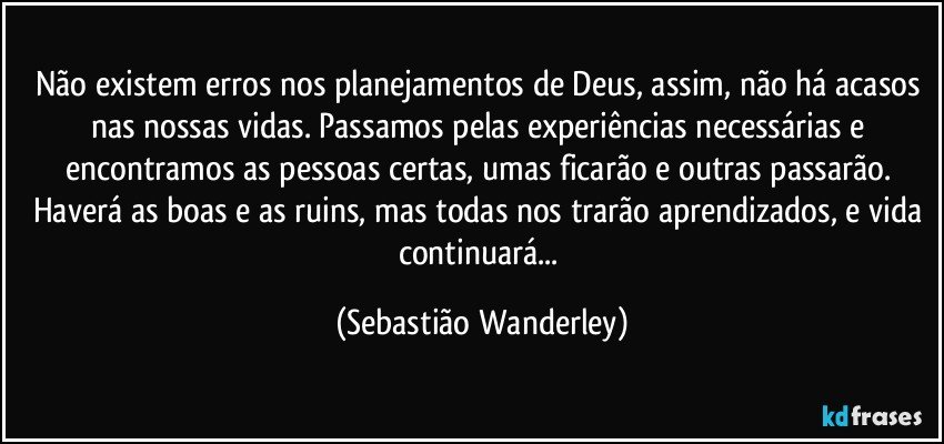 Não existem erros nos planejamentos de Deus, assim, não há acasos nas nossas vidas. Passamos pelas experiências necessárias e encontramos as pessoas certas, umas ficarão e outras passarão. Haverá as boas e as ruins, mas todas nos trarão aprendizados, e vida continuará... (Sebastião Wanderley)