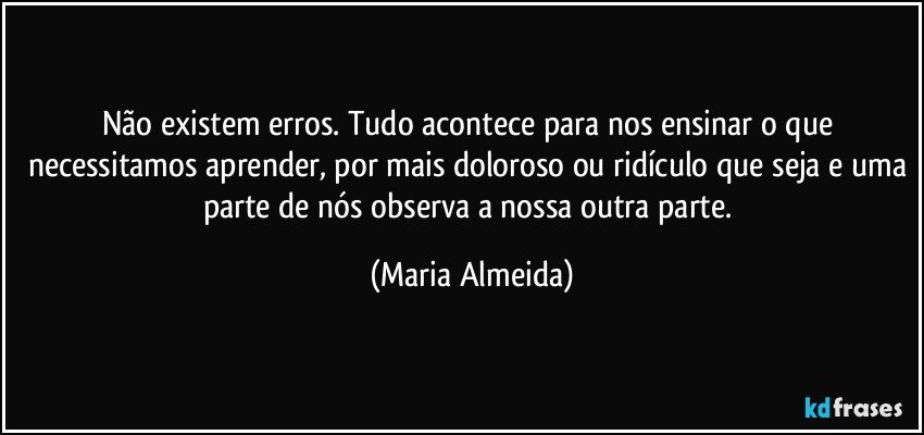 Não existem erros. Tudo acontece para nos ensinar o que necessitamos aprender, por mais doloroso ou ridículo que seja e uma parte de nós observa a nossa outra parte. (Maria Almeida)