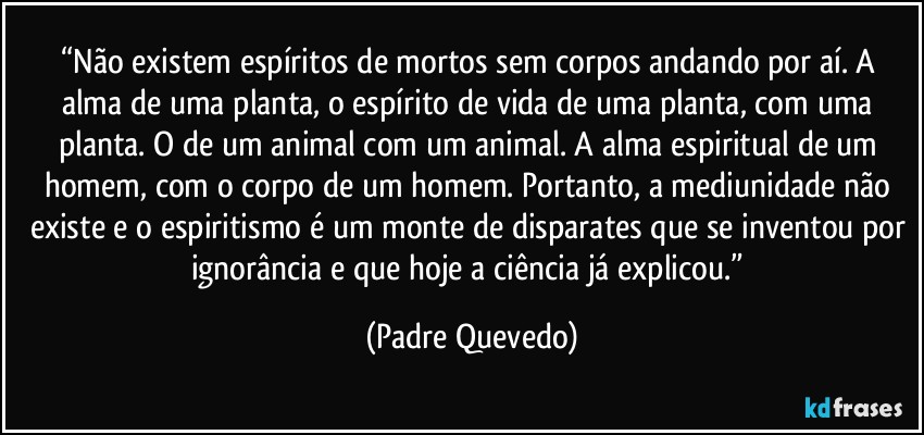 “Não existem espíritos de mortos sem corpos andando por aí. A alma de uma planta, o espírito de vida de uma planta, com uma planta. O de um animal com um animal. A alma espiritual de um homem, com o corpo de um homem. Portanto, a mediunidade não existe e o espiritismo é um monte de disparates que se inventou por ignorância e que hoje a ciência já explicou.” (Padre Quevedo)
