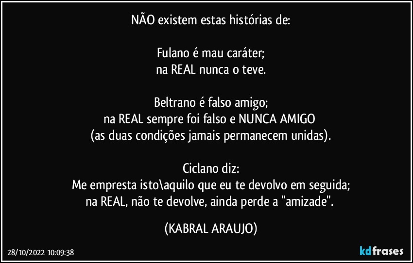 NÃO existem estas histórias de:

Fulano é mau caráter;
na REAL nunca o teve.

Beltrano é falso amigo;
na REAL sempre foi falso e NUNCA AMIGO 
(as duas condições jamais permanecem unidas).

Ciclano diz:
Me empresta isto\aquilo que eu te devolvo em seguida;
na REAL, não te devolve, ainda perde a "amizade". (KABRAL ARAUJO)