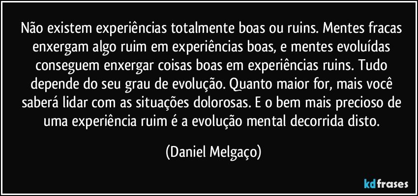 Não existem experiências totalmente boas ou ruins. Mentes fracas enxergam algo ruim em experiências boas, e mentes evoluídas conseguem enxergar coisas boas em experiências ruins. Tudo depende do seu grau de evolução. Quanto maior for, mais você saberá lidar com as situações dolorosas. E o bem mais precioso de uma experiência ruim é a evolução mental decorrida disto. (Daniel Melgaço)