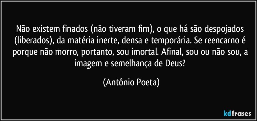 Não existem finados (não tiveram fim), o que há são despojados (liberados), da matéria inerte, densa e temporária. Se reencarno é porque não morro, portanto, sou imortal. Afinal, sou ou não sou, a imagem e semelhança de Deus? (Antônio Poeta)