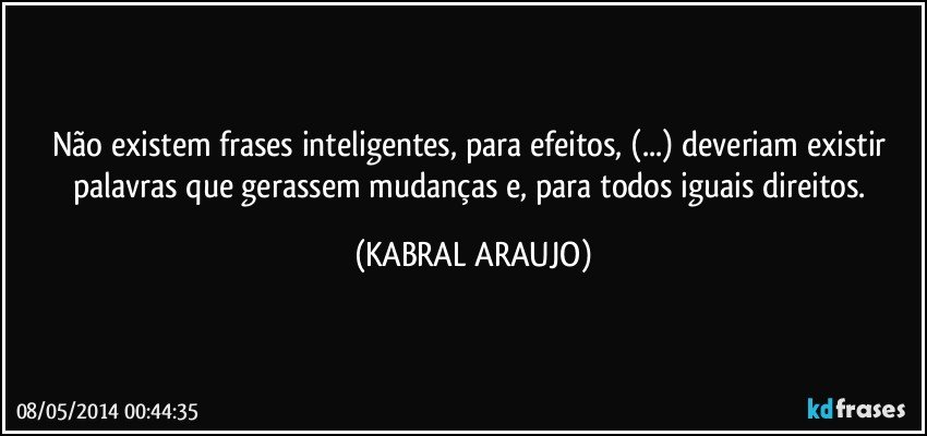 Não existem frases inteligentes, para efeitos, (...) deveriam existir palavras que gerassem mudanças e, para todos iguais direitos. (KABRAL ARAUJO)