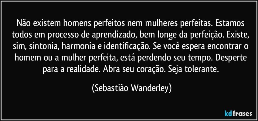 Não existem homens perfeitos nem mulheres perfeitas. Estamos todos em processo de aprendizado, bem longe da perfeição. Existe, sim, sintonia, harmonia e identificação. Se você espera encontrar o homem ou a mulher perfeita, está perdendo seu tempo. Desperte para a realidade. Abra seu coração. Seja tolerante. (Sebastião Wanderley)