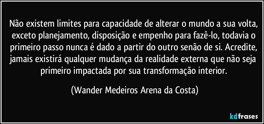 Não existem limites para capacidade de alterar o mundo a sua volta, exceto planejamento, disposição e empenho para fazê-lo, todavia o primeiro passo nunca é dado a partir do outro senão de si. Acredite, jamais existirá qualquer mudança da realidade externa que não seja primeiro impactada por sua transformação interior. (Wander Medeiros Arena da Costa)