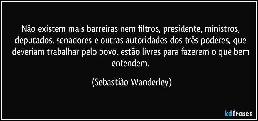 Não existem mais barreiras nem filtros, presidente, ministros, deputados, senadores e outras autoridades dos três poderes, que deveriam trabalhar pelo povo, estão livres para fazerem o que bem entendem. (Sebastião Wanderley)