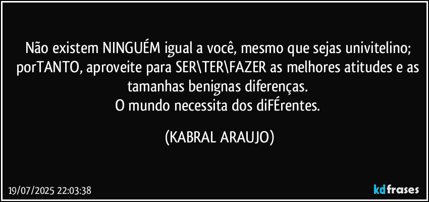 Não existem NINGUÉM igual a você, mesmo que sejas univitelino; porTANTO, aproveite para SER\TER\FAZER as melhores atitudes e as tamanhas benignas diferenças. 
O mundo necessita dos diFÉrentes. (KABRAL ARAUJO)