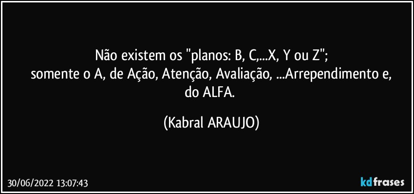 Não existem os "planos: B, C,...X, Y ou Z";
somente o A, de Ação, Atenção, Avaliação, ...Arrependimento e,
do ALFA. (KABRAL ARAUJO)