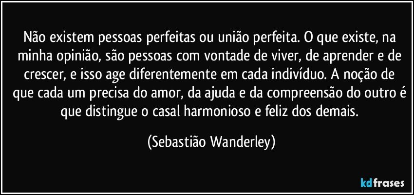 Não existem pessoas perfeitas ou união perfeita. O que existe, na minha opinião, são pessoas com vontade de viver, de aprender e de crescer, e isso age diferentemente em cada indivíduo. A noção de que cada um precisa do amor, da ajuda e da compreensão do outro é que distingue o casal harmonioso e feliz dos demais. (Sebastião Wanderley)