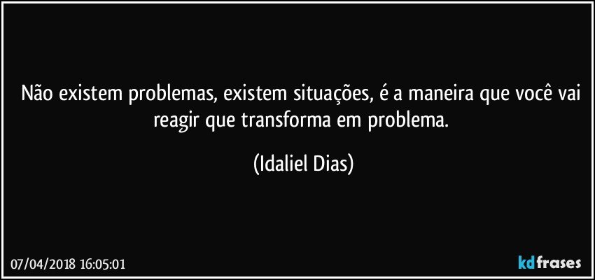 Não existem problemas, existem situações, é a maneira que você vai reagir que transforma em problema. (Idaliel Dias)