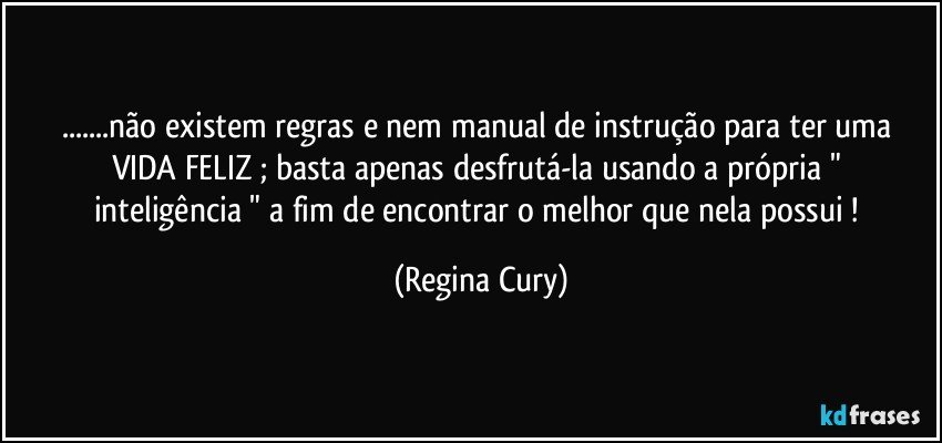 ...não existem regras e nem manual  de instrução para  ter uma VIDA FELIZ ; basta apenas  desfrutá-la   usando a   própria  " inteligência " a fim de   encontrar o melhor que nela possui ! (Regina Cury)