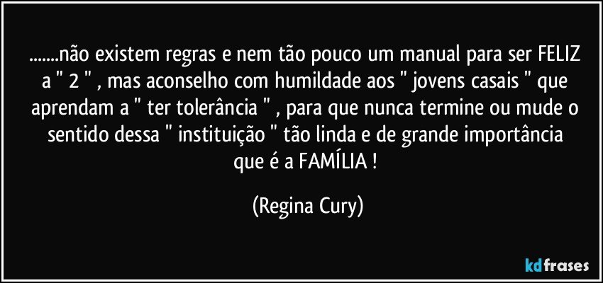 ...não existem regras e nem tão pouco um manual para ser FELIZ    a    " 2 " ,   mas  aconselho  com humildade  aos " jovens casais " que aprendam a " ter tolerância "  ,  para que nunca termine  ou mude o sentido  dessa "  instituição   " tão linda  e de  grande importância  que é a FAMÍLIA ! (Regina Cury)