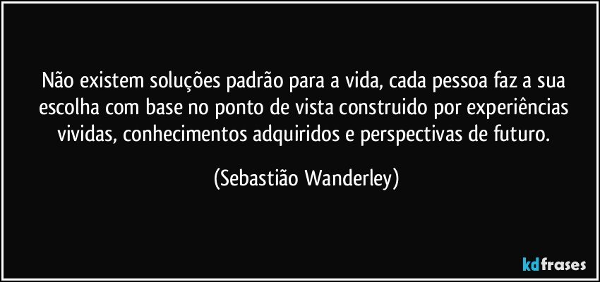 Não existem soluções padrão para a vida, cada pessoa faz a sua escolha com base no ponto de vista construido  por experiências vividas, conhecimentos adquiridos e perspectivas de futuro. (Sebastião Wanderley)