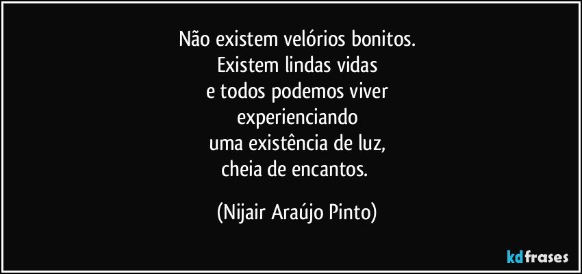 Não existem velórios bonitos.
Existem lindas vidas
e todos podemos viver
experienciando
uma existência de luz,
cheia de encantos. (Nijair Araújo Pinto)