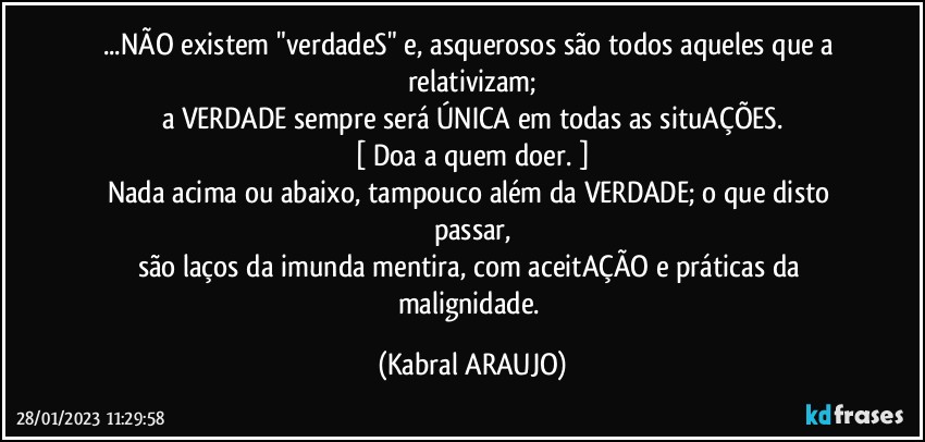 ...NÃO existem "verdadeS" e, asquerosos são todos aqueles que a relativizam;
a VERDADE sempre será ÚNICA em todas as situAÇÕES.
[ Doa a quem doer. ]
Nada acima ou abaixo, tampouco além da VERDADE; o que disto passar,
são laços da imunda mentira, com aceitAÇÃO e práticas da malignidade. (KABRAL ARAUJO)