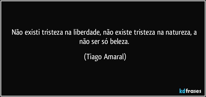 Não existi tristeza na liberdade, não existe tristeza na natureza, a não ser só beleza. (Tiago Amaral)