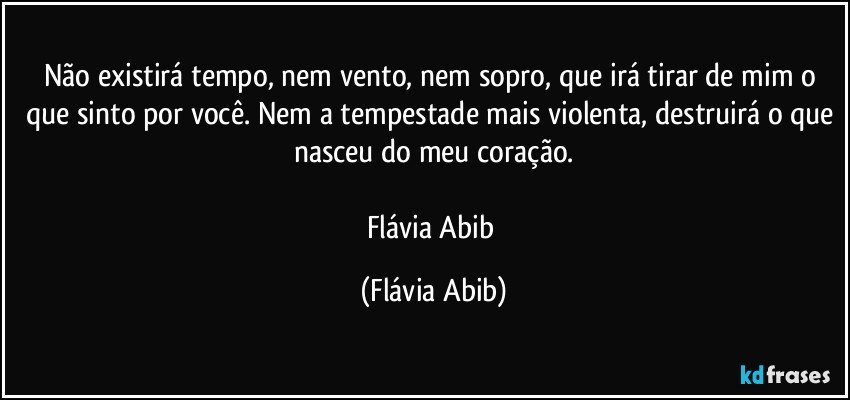 Não existirá tempo, nem vento, nem sopro, que irá tirar de mim o que sinto por você. Nem a tempestade mais violenta, destruirá o que nasceu do meu coração.

Flávia Abib (Flávia Abib)