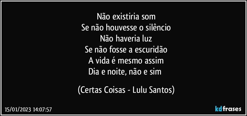 Não existiria som
Se não houvesse o silêncio
Não haveria luz
Se não fosse a escuridão
A vida é mesmo assim
Dia e noite, não e sim (Certas Coisas - Lulu Santos)