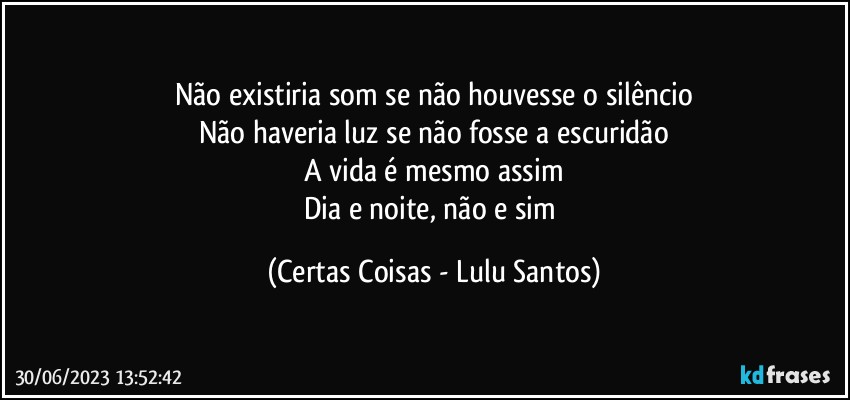 Não existiria som se não houvesse o silêncio
Não haveria luz se não fosse a escuridão
A vida é mesmo assim
Dia e noite, não e sim (Certas Coisas - Lulu Santos)