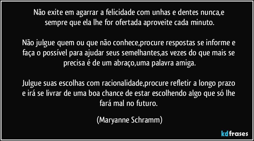 Não exite em agarrar a felicidade com unhas e dentes nunca,e sempre que ela lhe for ofertada aproveite cada minuto.

Não julgue quem ou que não conhece,procure respostas se informe e faça o possível para ajudar seus semelhantes,as vezes do que mais se precisa é de um abraço,uma palavra amiga.

Julgue suas escolhas com racionalidade,procure refletir a longo prazo e irá se livrar de uma boa chance de estar escolhendo algo que só lhe fará mal no futuro. (Maryanne Schramm)