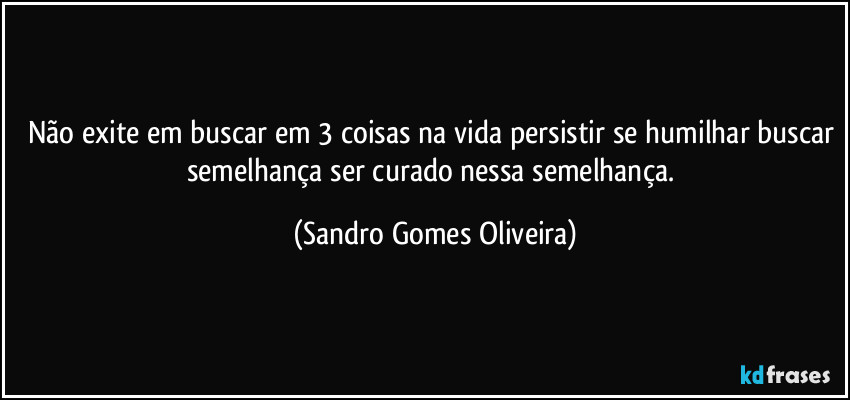 Não exite em buscar em 3 coisas na vida persistir se humilhar buscar semelhança ser curado nessa semelhança. (Sandro Gomes Oliveira)
