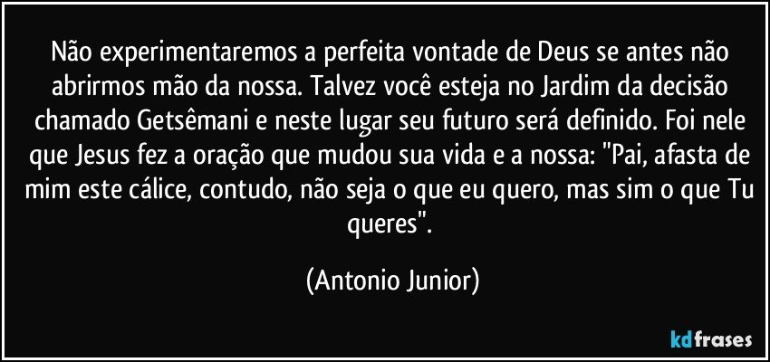 Não experimentaremos a perfeita vontade de Deus se antes não abrirmos mão da nossa. Talvez você esteja no Jardim da decisão chamado Getsêmani e neste lugar seu futuro será definido. Foi nele que Jesus fez a oração que mudou sua vida e a nossa: "Pai, afasta de mim este cálice, contudo, não seja o que eu quero, mas sim o que Tu queres". (Antonio Junior)