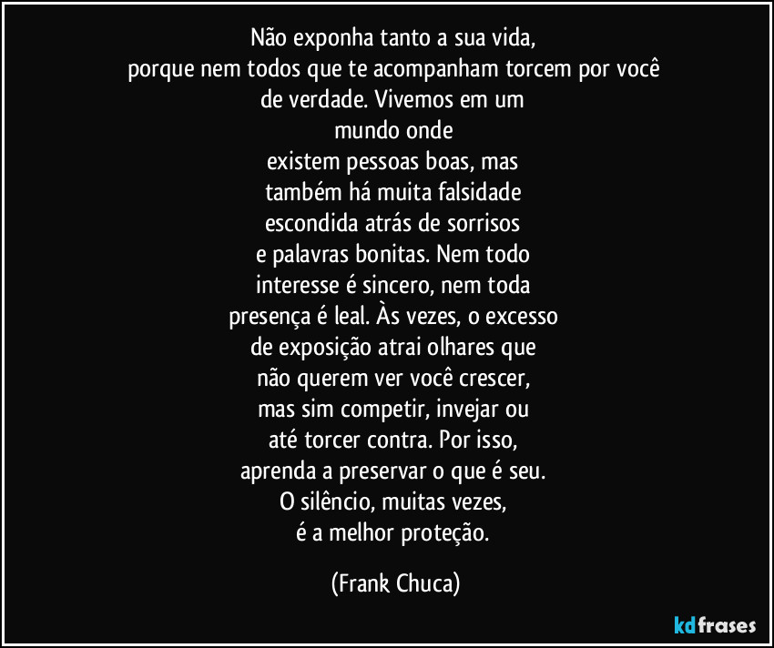Não exponha tanto a sua vida,
porque nem todos que te acompanham torcem por você
de verdade. Vivemos em um
mundo onde
existem pessoas boas, mas
também há muita falsidade
escondida atrás de sorrisos
e palavras bonitas. Nem todo
interesse é sincero, nem toda
presença é leal. Às vezes, o excesso
de exposição atrai olhares que
não querem ver você crescer,
mas sim competir, invejar ou
até torcer contra. Por isso,
aprenda a preservar o que é seu.
O silêncio, muitas vezes,
é a melhor proteção. (Frank Chuca)
