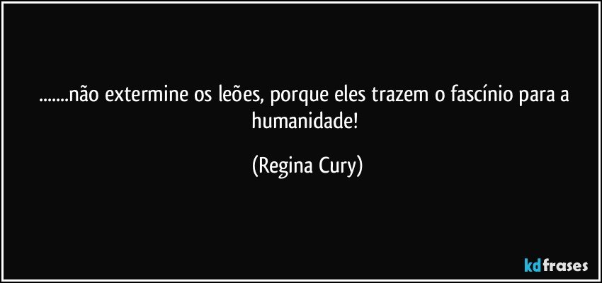 ...não extermine  os leões, porque eles  trazem o fascínio para a humanidade! (Regina Cury)