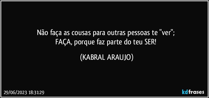 Não faça as cousas para outras pessoas te "ver"; 
FAÇA, porque faz parte do teu SER! (KABRAL ARAUJO)