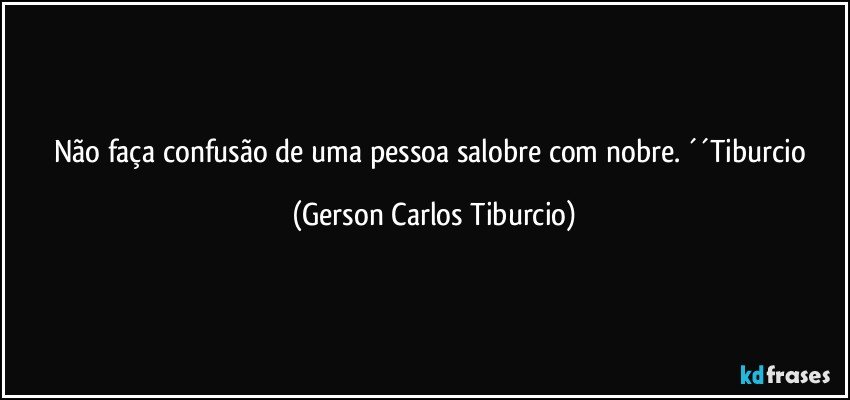 Não faça confusão de uma pessoa salobre com nobre. ´´Tiburcio (Gerson Carlos Tiburcio)