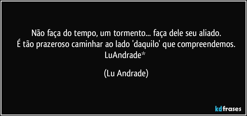 Não faça do tempo, um tormento... faça dele seu aliado.
É tão prazeroso caminhar ao lado 'daquilo' que compreendemos.
LuAndrade* (Lu Andrade)