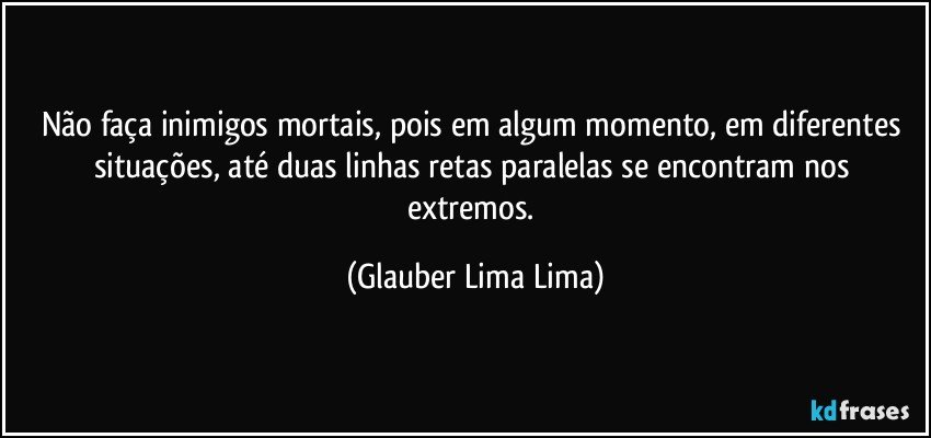 Não faça inimigos mortais, pois em algum momento, em diferentes situações, até duas linhas retas paralelas se encontram nos extremos. (Glauber Lima Lima)