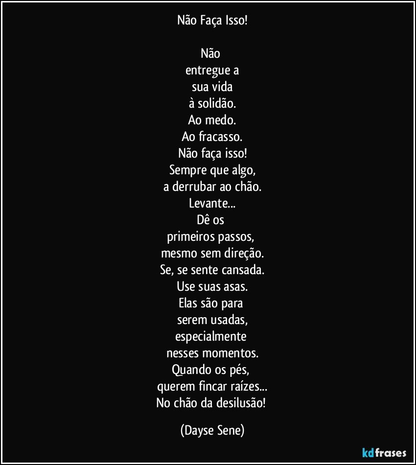 Não Faça Isso!

Não 
entregue a
sua vida
à solidão.
Ao medo.
Ao fracasso.
Não faça isso!
Sempre que algo,
a derrubar ao chão.
Levante...
Dê os 
primeiros passos, 
mesmo sem direção.
Se, se sente cansada.
Use suas asas.
Elas são para 
serem usadas,
especialmente 
nesses momentos.
Quando os pés, 
querem fincar raízes...
No chão da desilusão! (Dayse Sene)