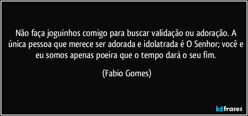 Não faça joguinhos comigo para buscar validação ou adoração. A única pessoa que merece ser adorada e idolatrada é O Senhor; você e eu somos apenas poeira que o tempo dará o seu fim. (Fabio Gomes)