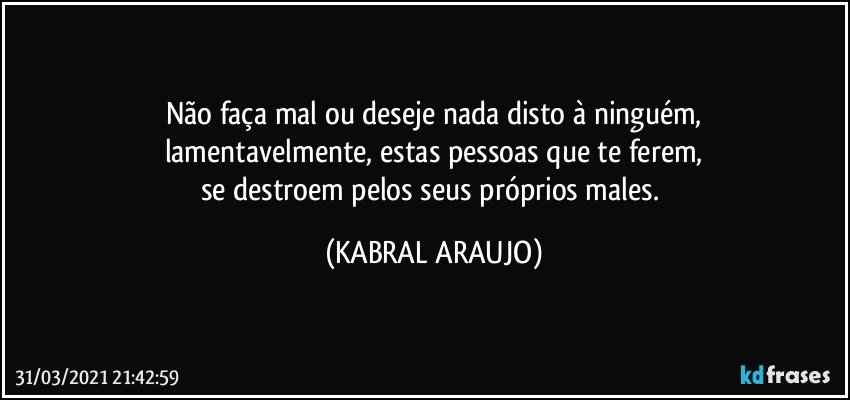 Não faça mal ou deseje nada disto à ninguém,
lamentavelmente, estas pessoas que te ferem,
se destroem pelos seus próprios males. (KABRAL ARAUJO)