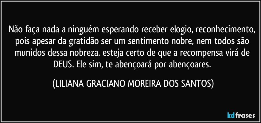 Não faça nada a ninguém esperando receber elogio, reconhecimento, pois apesar da gratidão ser um sentimento nobre, nem todos são munidos dessa nobreza. esteja certo de que a recompensa virá de DEUS. Ele sim, te abençoará por abençoares. (LILIANA GRACIANO MOREIRA DOS SANTOS)
