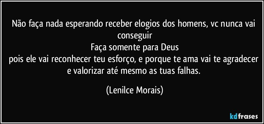 Não faça nada esperando receber elogios dos homens, vc nunca vai conseguir
Faça somente para Deus
pois ele vai reconhecer teu esforço, e porque te ama vai te agradecer e valorizar até mesmo as tuas falhas. (Lenilce Morais)