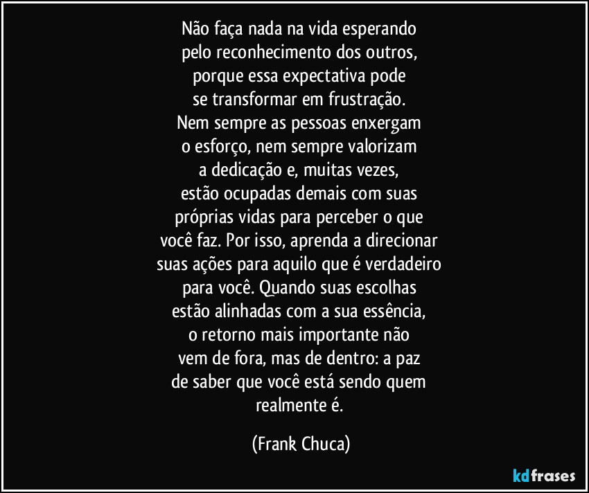 Não faça nada na vida esperando 
pelo reconhecimento dos outros, 
porque essa expectativa pode 
se transformar em frustração. 
Nem sempre as pessoas enxergam 
o esforço, nem sempre valorizam 
a dedicação e, muitas vezes, 
estão ocupadas demais com suas 
próprias vidas para perceber o que 
você faz. Por isso, aprenda a direcionar 
suas ações para aquilo que é verdadeiro 
para você. Quando suas escolhas 
estão alinhadas com a sua essência, 
o retorno mais importante não 
vem de fora, mas de dentro: a paz 
de saber que você está sendo quem 
realmente é. (Frank Chuca)