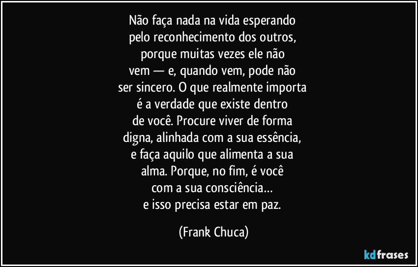 Não faça nada na vida esperando 
pelo reconhecimento dos outros, 
porque muitas vezes ele não 
vem — e, quando vem, pode não 
ser sincero. O que realmente importa 
é a verdade que existe dentro 
de você. Procure viver de forma 
digna, alinhada com a sua essência, 
e faça aquilo que alimenta a sua 
alma. Porque, no fim, é você 
com a sua consciência… 
e isso precisa estar em paz. (Frank Chuca)