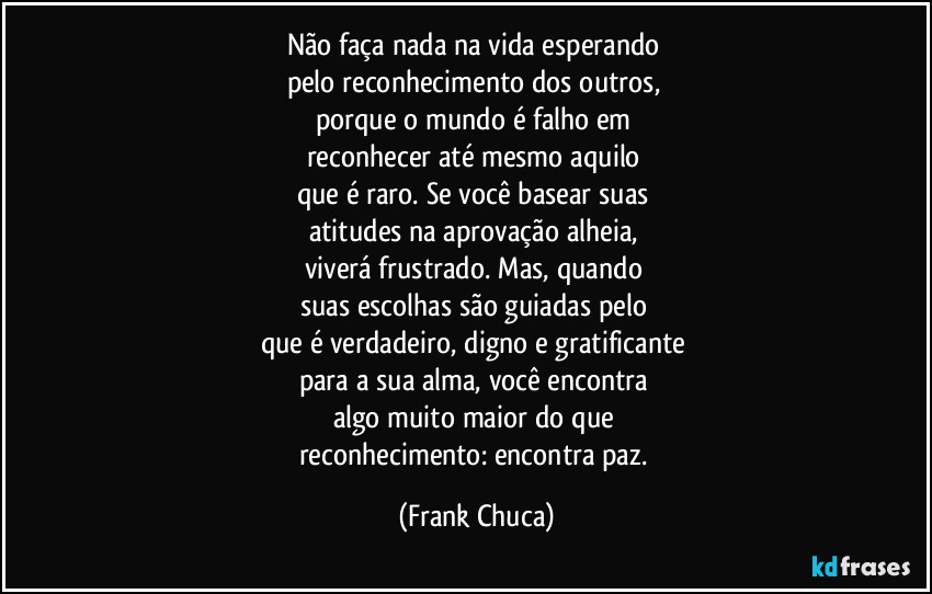 Não faça nada na vida esperando 
pelo reconhecimento dos outros, 
porque o mundo é falho em 
reconhecer até mesmo aquilo 
que é raro. Se você basear suas 
atitudes na aprovação alheia, 
viverá frustrado. Mas, quando 
suas escolhas são guiadas pelo 
que é verdadeiro, digno e gratificante 
para a sua alma, você encontra 
algo muito maior do que 
reconhecimento: encontra paz. (Frank Chuca)