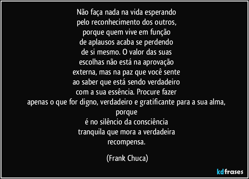 Não faça nada na vida esperando 
pelo reconhecimento dos outros, 
porque quem vive em função 
de aplausos acaba se perdendo 
de si mesmo. O valor das suas 
escolhas não está na aprovação 
externa, mas na paz que você sente 
ao saber que está sendo verdadeiro 
com a sua essência. Procure fazer 
apenas o que for digno, verdadeiro e gratificante para a sua alma, porque 
é no silêncio da consciência 
tranquila que mora a verdadeira 
recompensa. (Frank Chuca)