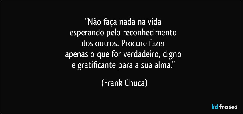 "Não faça nada na vida 
esperando pelo reconhecimento 
dos outros. Procure fazer 
apenas o que for verdadeiro, digno 
e gratificante para a sua alma." (Frank Chuca)