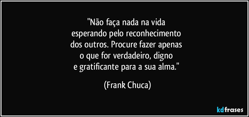 "Não faça nada na vida 
esperando pelo reconhecimento 
dos outros. Procure fazer apenas 
o que for verdadeiro, digno 
e gratificante para a sua alma." (Frank Chuca)