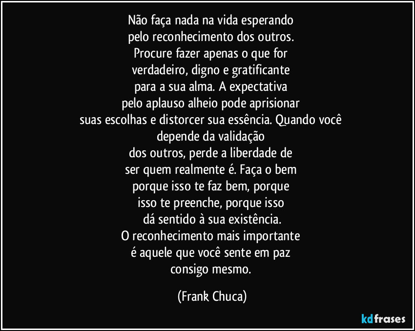 Não faça nada na vida esperando 
pelo reconhecimento dos outros. 
Procure fazer apenas o que for 
verdadeiro, digno e gratificante 
para a sua alma. A expectativa 
pelo aplauso alheio pode aprisionar 
suas escolhas e distorcer sua essência. Quando você 
depende da validação 
dos outros, perde a liberdade de 
ser quem realmente é. Faça o bem 
porque isso te faz bem, porque 
isso te preenche, porque isso 
dá sentido à sua existência.
O reconhecimento mais importante 
é aquele que você sente em paz 
consigo mesmo. (Frank Chuca)
