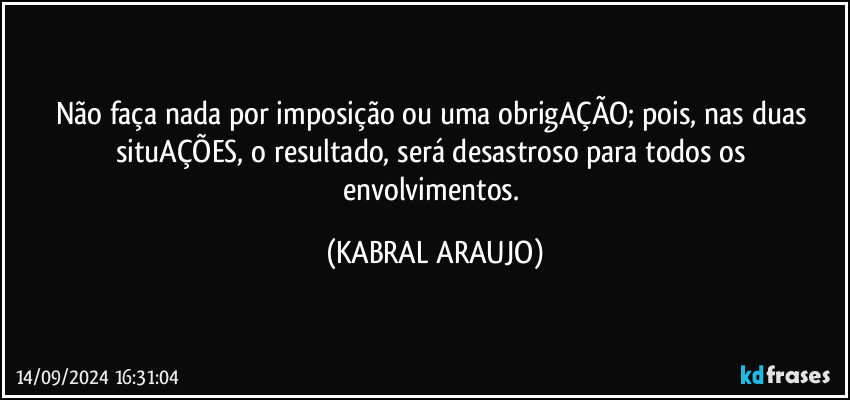 Não faça nada por imposição ou uma obrigAÇÃO; pois, nas duas situAÇÕES, o resultado, será desastroso para todos os envolvimentos. (KABRAL ARAUJO)