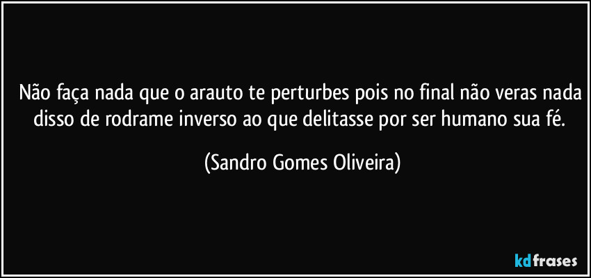 Não faça nada que o arauto te perturbes pois no final não veras nada disso de rodrame inverso ao que delitasse por ser humano sua fé. (Sandro Gomes Oliveira)